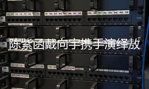 陳紫函戴向宇攜手演繹敖閏敖光，再現(xiàn)經(jīng)典角色魅力