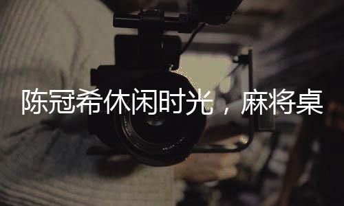陳冠希休閑時光，麻將桌上的瞬間風采