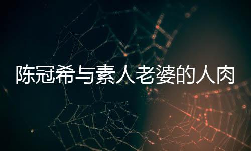 陳冠希與素人老婆的人肉事件，揭秘背后的真相與反思社會(huì)輿論