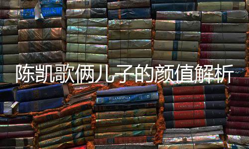陳凱歌倆兒子的顏值解析，時代的矚目與家族的傳承
