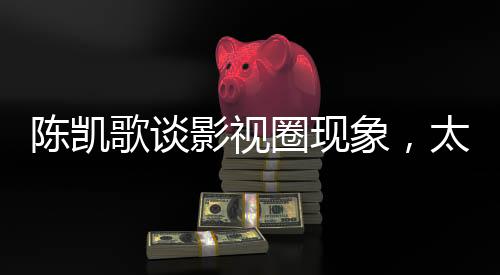 陳凱歌談?dòng)耙暼ΜF(xiàn)象，太假了全是套路