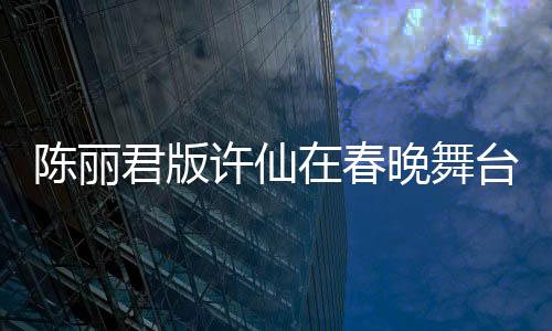 陳麗君版許仙在春晚舞臺大放異彩，驚艷無數(shù)觀眾