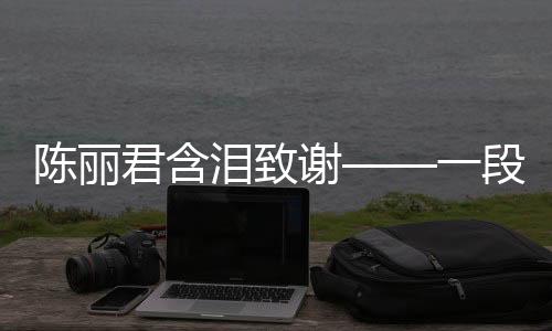 陳麗君含淚致謝——一段感人至深的回憶與感激之情