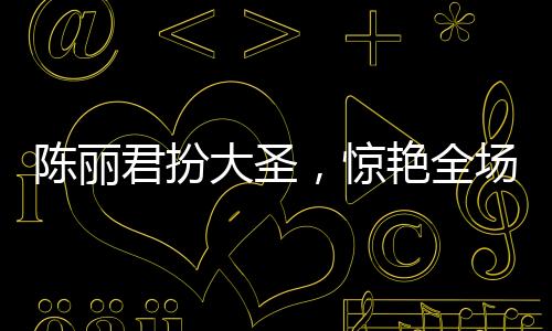 陳麗君扮大圣，驚艷全場，再現(xiàn)大圣風(fēng)采