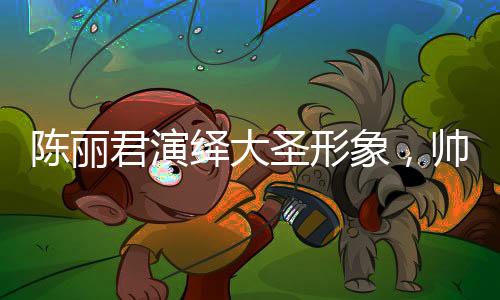 陳麗君演繹大圣形象，帥氣的震撼呈現(xiàn)