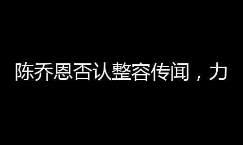 陳喬恩否認(rèn)整容傳聞，力證自然美才是真魅力