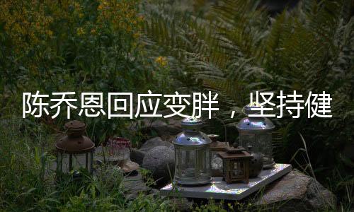 陳喬恩回應變胖，堅持健康生活方式，坦然面對身材變化