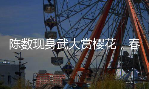 陳數(shù)現(xiàn)身武大賞櫻花，春日里的美好邂逅