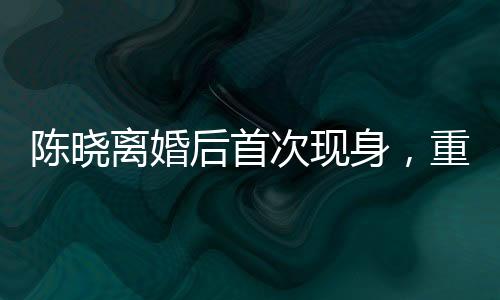 陳曉離婚后首次現(xiàn)身，重新審視人生的轉(zhuǎn)折點(diǎn)