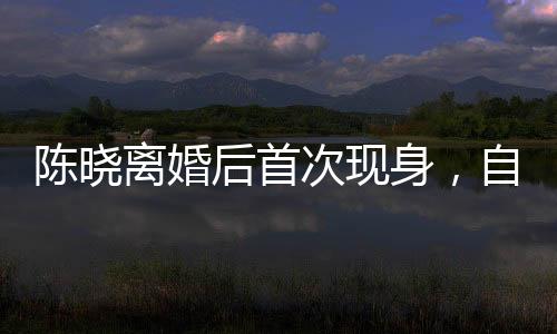 陳曉離婚后首次現(xiàn)身，自我療愈與新生之旅