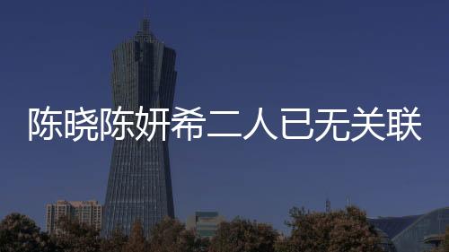 陳曉陳妍希二人已無關(guān)聯(lián)企業(yè)，明星夫妻事業(yè)發(fā)展的全新篇章