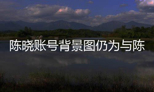 陳曉賬號(hào)背景圖仍為與陳妍希定情作，愛情長(zhǎng)跑的甜蜜印記引人關(guān)注