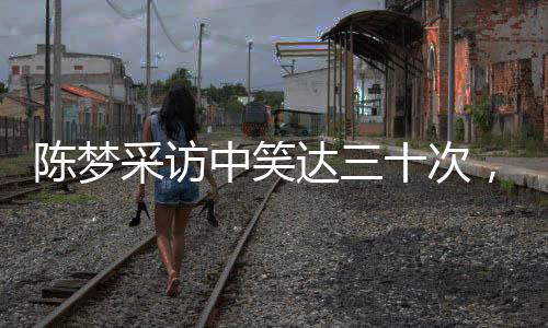 陳夢采訪中笑達(dá)三十次，展現(xiàn)輕松心態(tài)與積極態(tài)度