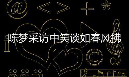 陳夢(mèng)采訪中笑談如春風(fēng)拂面，近三十次笑聲感染人心
