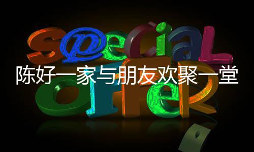 陳好一家與朋友歡聚一堂，共度美好時(shí)光