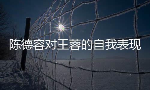 陳德容對王蓉的自我表現(xiàn)發(fā)表評論，工作中的態(tài)度與個人成長的探討