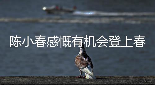 陳小春感慨有機(jī)會(huì)登上春晚的舞臺(tái)，何德何能獲此榮幸