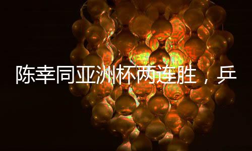 陳幸同亞洲杯兩連勝，乒壇新星閃耀賽場(chǎng)