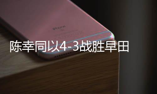 陳幸同以4-3戰(zhàn)勝早田希娜，乒乓球賽場再創(chuàng)輝煌