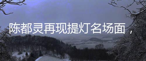 陳都靈再現(xiàn)提燈名場面，古典神韻與現(xiàn)代魅力的完美融合