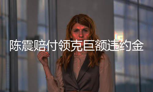 陳震賠付領克巨額違約金，事件深度解析