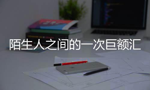 陌生人之間的一次巨額匯款，揭秘價值高達1.7億的慈善還是交易事件
