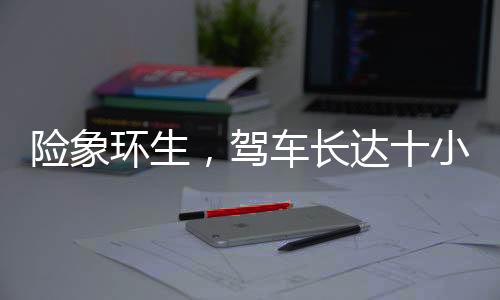 險(xiǎn)象環(huán)生，駕車長達(dá)十小時，遭遇意外差點(diǎn)截肢