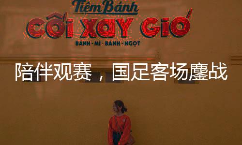 陪伴觀(guān)賽，國(guó)足客場(chǎng)鏖戰(zhàn)沙特——一場(chǎng)難忘的足球盛宴