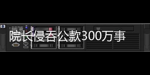 院長(zhǎng)侵吞公款300萬(wàn)事件曝光