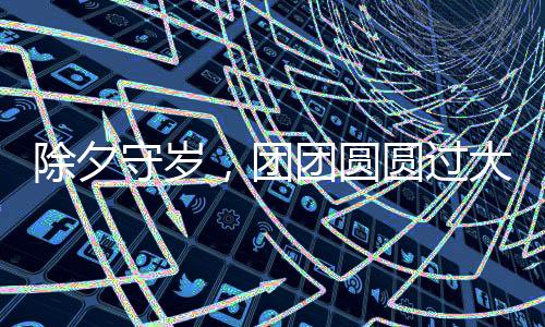 除夕守歲，團(tuán)團(tuán)圓圓過大年——傳統(tǒng)習(xí)俗與現(xiàn)代歡慶方式的融合