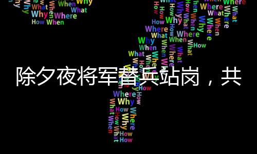 除夕夜將軍替兵站崗，共筑邊防線(xiàn)上的溫情與擔(dān)當(dāng)