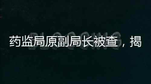 藥監(jiān)局原副局長(zhǎng)被查，揭開(kāi)醫(yī)藥行業(yè)反腐新篇章