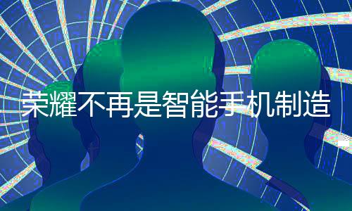 榮耀不再是智能手機(jī)制造商，李健透露新動(dòng)向