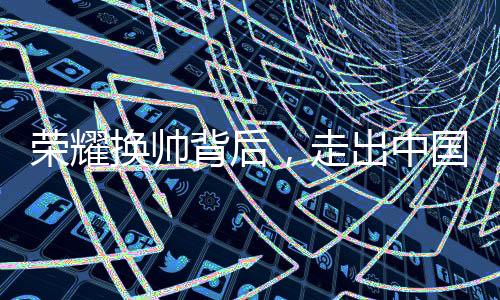 榮耀換帥背后，走出中國市場迫在眉睫