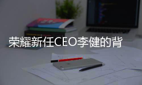 榮耀新任CEO李健的背景揭秘