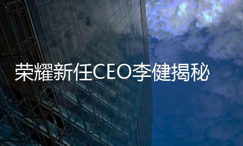 榮耀新任CEO李健揭秘，職場(chǎng)新星的成長(zhǎng)之路