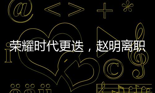 榮耀時(shí)代更迭，趙明離職引發(fā)員工難舍與熱議