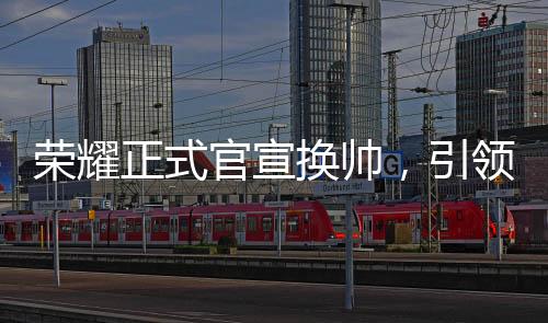 榮耀正式官宣換帥，引領(lǐng)未來，新帥領(lǐng)舵全新征程