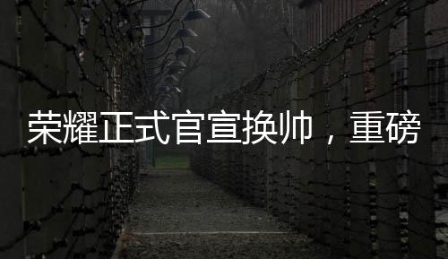 榮耀正式官宣換帥，重磅調(diào)整鑄就新輝煌