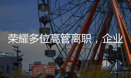 榮耀多位高管離職，企業(yè)變革中的挑戰(zhàn)與機遇
