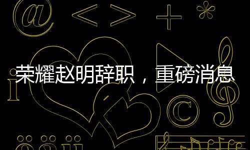 榮耀趙明辭職，重磅消息背后的深度解讀