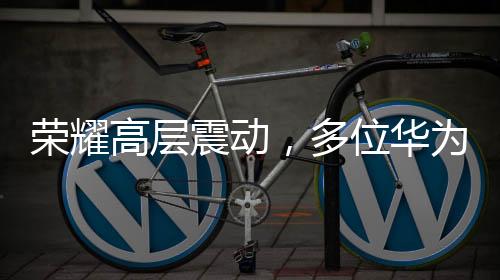 榮耀高層震動(dòng)，多位華為系高管出走