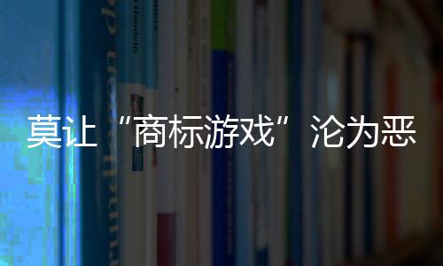 莫讓“商標游戲”淪為惡性競爭幫兇