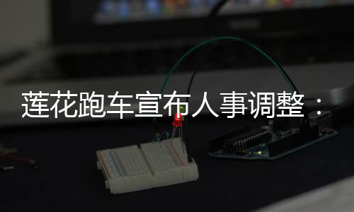 蓮花跑車宣布人事調(diào)整：吉利系老將欽培吉執(zhí)掌蓮花中國(guó)，毛京波調(diào)任蓮花科技CSO