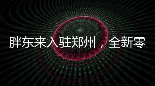 胖東來(lái)入駐鄭州，全新零售風(fēng)暴即將來(lái)襲