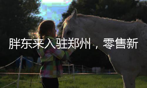 胖東來入駐鄭州，零售新篇章開啟