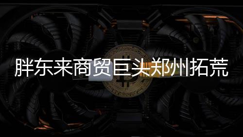 胖東來商貿(mào)巨頭鄭州拓荒，創(chuàng)新零售新模式引關(guān)注