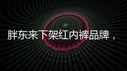 胖東來下架紅內(nèi)褲品牌，關(guān)注消費(fèi)者權(quán)益的品牌戰(zhàn)略調(diào)整