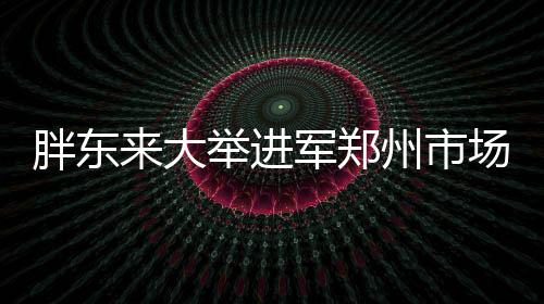 胖東來(lái)大舉進(jìn)軍鄭州市場(chǎng)，全新店鋪盛大開(kāi)業(yè)
