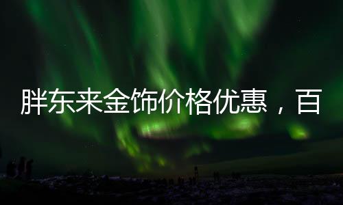 胖東來金飾價(jià)格優(yōu)惠，百元便宜購(gòu)金熱潮席卷全城